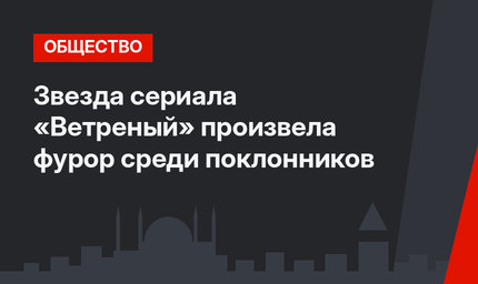 Звезда сериала «Ветреный» произвела фурор среди поклонников