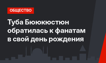 Туба Бююкюстюн обратилась к фанатам в свой день рождения