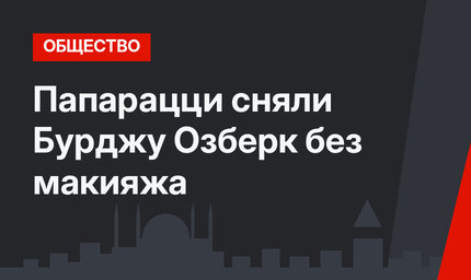 Папарацци сняли Бурджу Озберк без макияжа