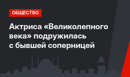 Актриса «Великолепного века» подружилась с бывшей соперницей