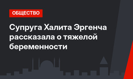 Супруга Халита Эргенча рассказала о тяжелой беременности