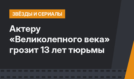 Актеру «Великолепного века» грозит 13 лет тюрьмы