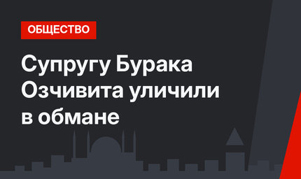 Супругу Бурака Озчивита уличили в обмане