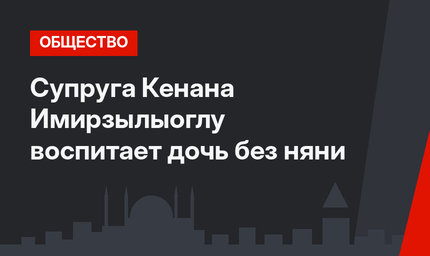 Супруга Кенана Имирзылыоглу воспитает дочь без няни