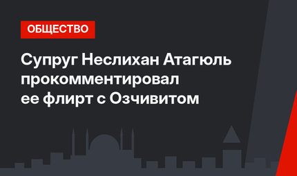 Супруг Неслихан Атагюль прокомментировал ее флирт с Озчивитом