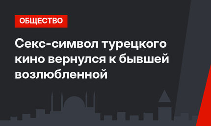Секс-символ турецкого кино вернулся к бывшей возлюбленной