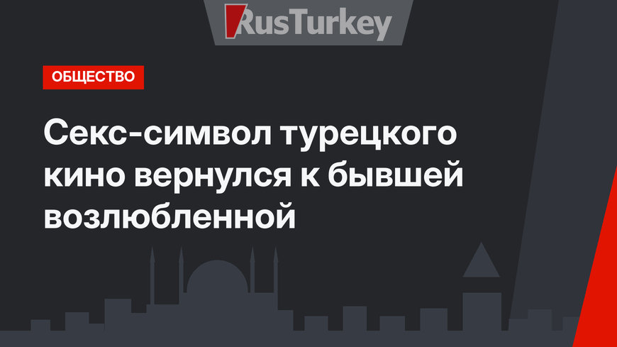 Секс-символ турецкого кино вернулся к бывшей возлюбленной