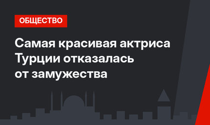 Самая красивая актриса Турции отказалась от замужества