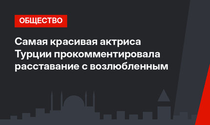 Самая красивая актриса Турции прокомментировала расставание с возлюбленным