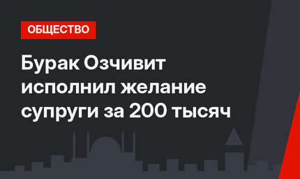 Бурак Озчивит исполнил желание супруги за 200 тысяч