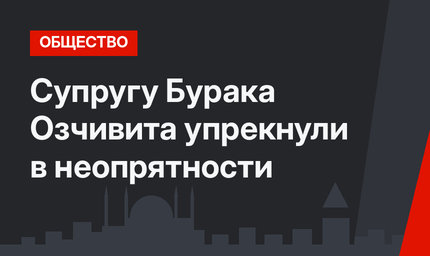 Супругу Бурака Озчивита упрекнули в неопрятности