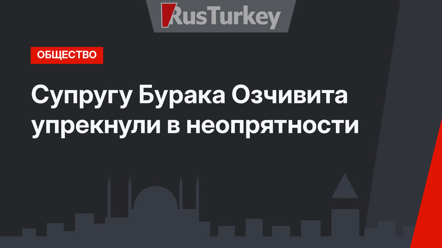 Супругу Бурака Озчивита упрекнули в неопрятности