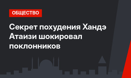 Секрет похудения Хандэ Атаизи шокировал поклонников