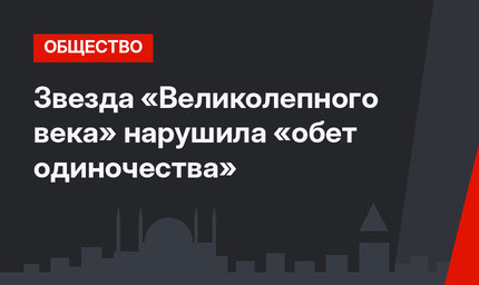 Звезда «Великолепного века» нарушила «обет одиночества»