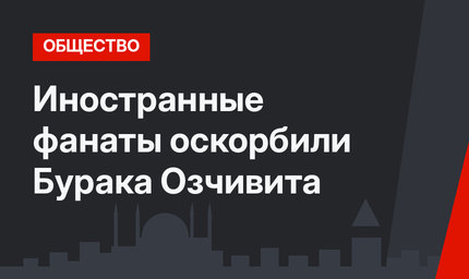 Иностранные фанаты оскорбили Бурака Озчивита