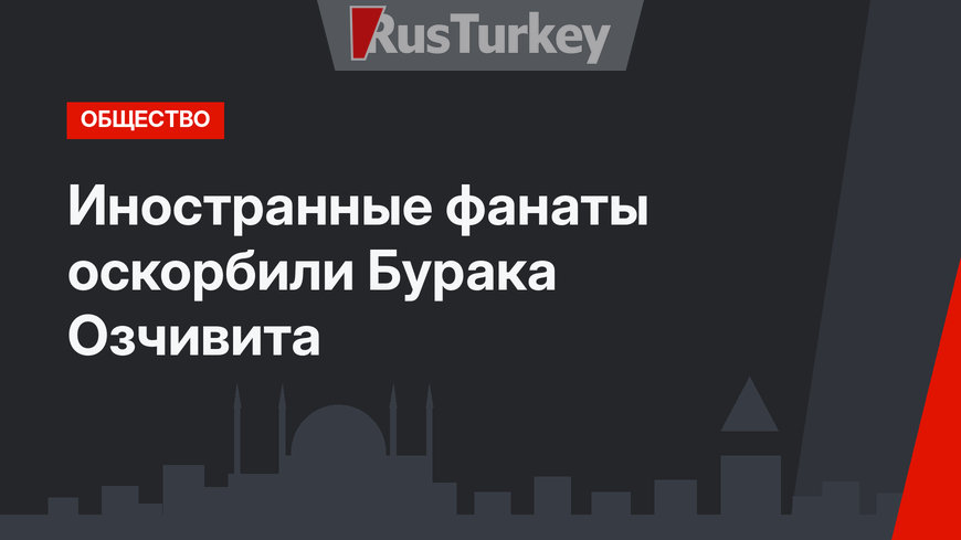 Иностранные фанаты оскорбили Бурака Озчивита