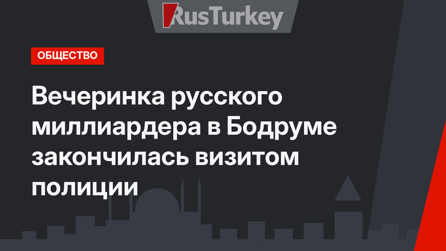 Вечеринка русского миллиардера в Бодруме закончилась визитом полиции