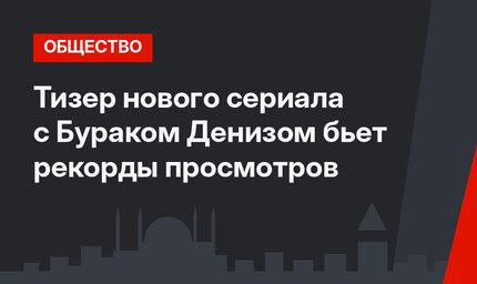 Тизер нового сериала с Бураком Денизом бьет рекорды просмотров