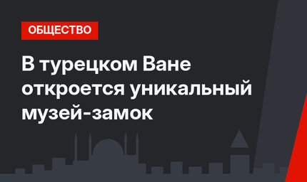 В турецком Ване откроется уникальный музей-замок