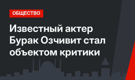 Известный актер Бурак Озчивит стал объектом критики
