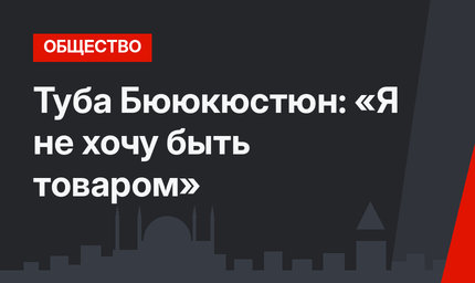 Туба Бююкюстюн: «Я не хочу быть товаром»