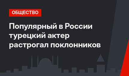 Популярный в России турецкий актер растрогал поклонников