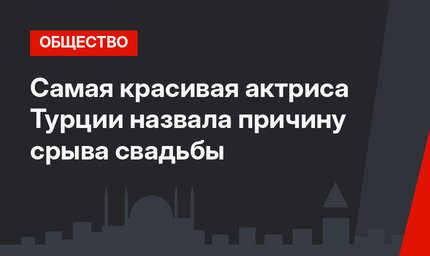 Самая красивая актриса Турции назвала причину срыва свадьбы