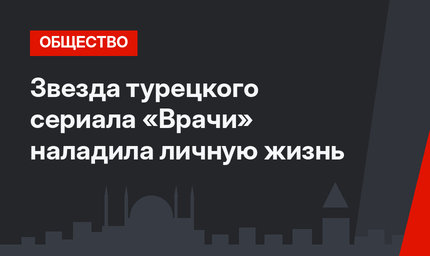 Звезда турецкого сериала «Врачи» наладила личную жизнь
