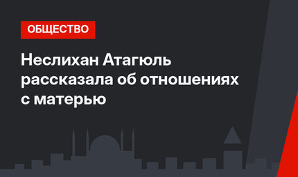 Неслихан Атагюль рассказала об отношениях с матерью