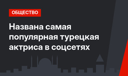 Названа самая популярная турецкая актриса в соцсетях