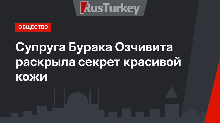 Супруга Бурака Озчивита раскрыла секрет красивой кожи