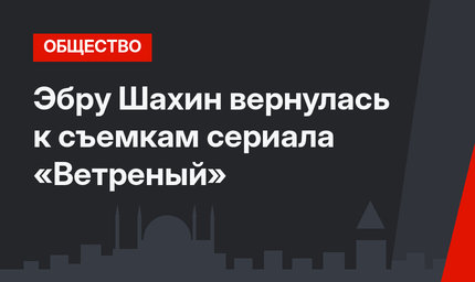 Эбру Шахин вернулась к съемкам сериала «Ветреный»
