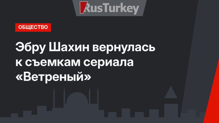 Эбру Шахин вернулась к съемкам сериала «Ветреный»