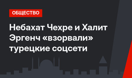Небахат Чехре и Халит Эргенч «взорвали» турецкие соцсети