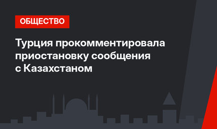 Турция прокомментировала приостановку сообщения с Казахстаном