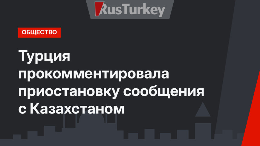 Турция прокомментировала приостановку сообщения с Казахстаном