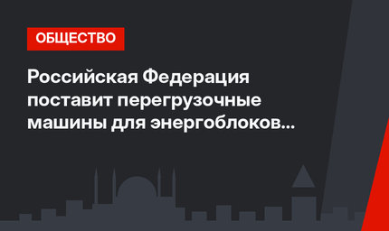 Российская Федерация поставит перегрузочные машины для энергоблоков АЭС «Аккую»