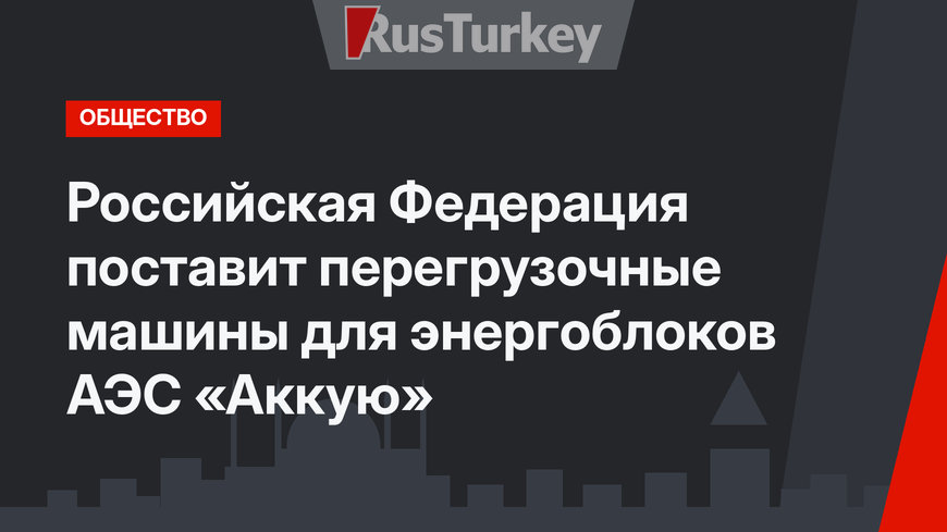 Российская Федерация поставит перегрузочные машины для энергоблоков АЭС «Аккую»