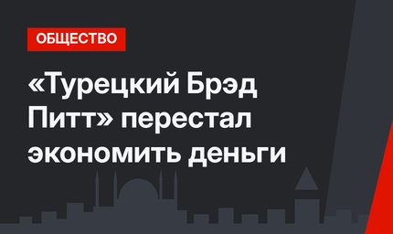 «Турецкий Брэд Питт» перестал экономить деньги