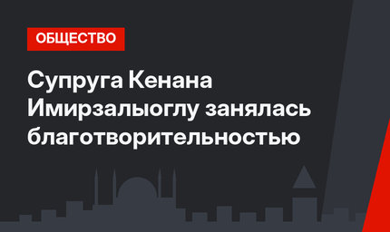 Супруга Кенана Имирзалыоглу занялась благотворительностью