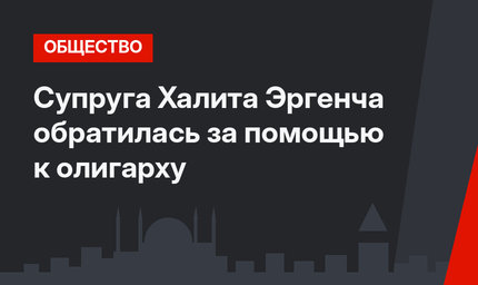 Супруга Халита Эргенча обратилась за помощью к олигарху