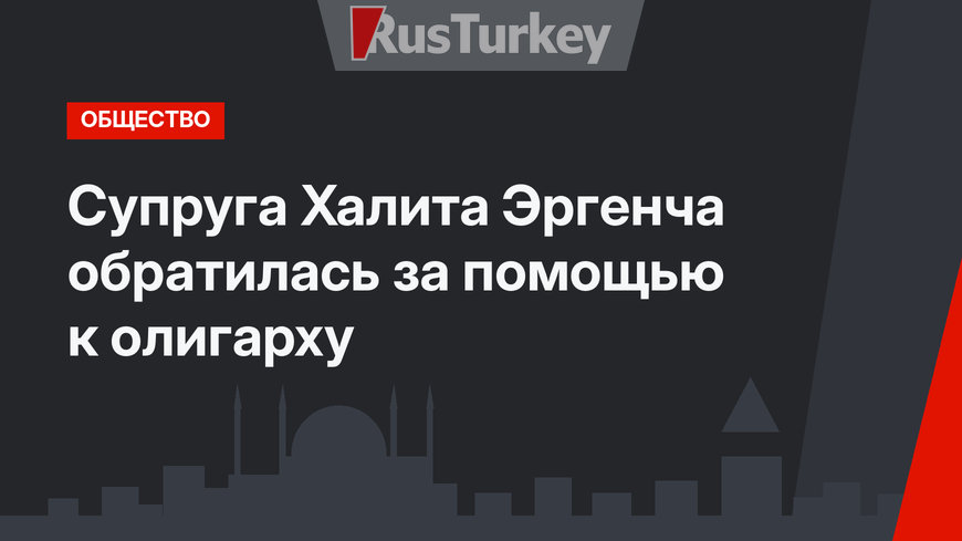 Супруга Халита Эргенча обратилась за помощью к олигарху
