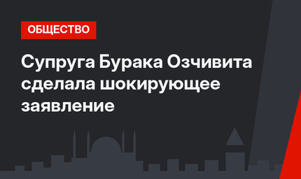 Супруга Бурака Озчивита сделала шокирующее заявление