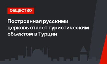 Построенная русскими церковь станет туристическим объектом в Турции