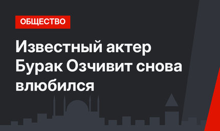 Известный актер Бурак Озчивит снова влюбился