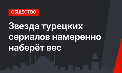 Звезда турецких сериалов намеренно наберёт вес
