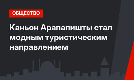 Каньон Арапапишты стал модным туристическим направлением