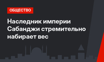 Наследник империи Сабанджи стремительно набирает вес