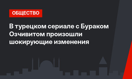 В турецком сериале с Бураком Озчивитом произошли шокирующие изменения