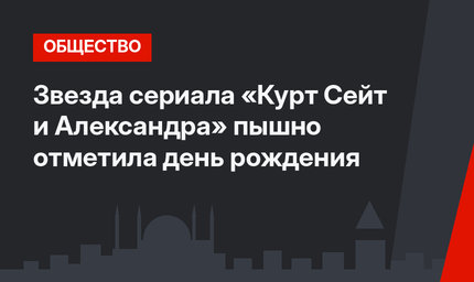 Звезда сериала «Курт Сейт и Александра» пышно отметила день рождения